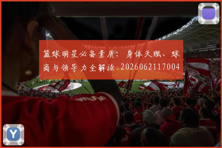 篮球明星必备素质:身体天赋、球商与领导力全解读_20260621170042