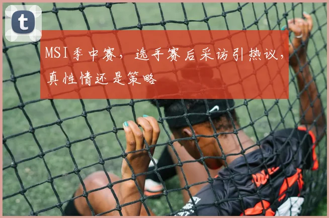 MSI季中赛,选手赛后采访引热议,真性情还是策略