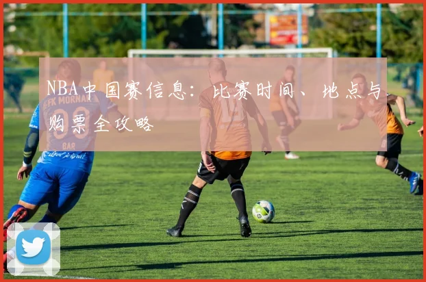 NBA中国赛信息：比赛时间、地点与购票全攻略