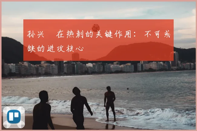 孙兴慜在热刺的关键作用：不可或缺的进攻核心