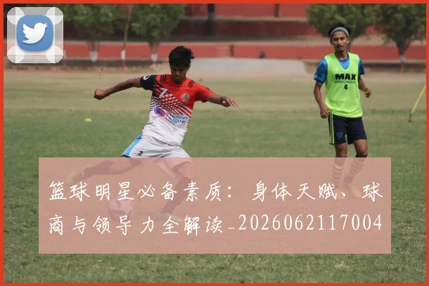 篮球明星必备素质：身体天赋、球商与领导力全解读_20260621170042