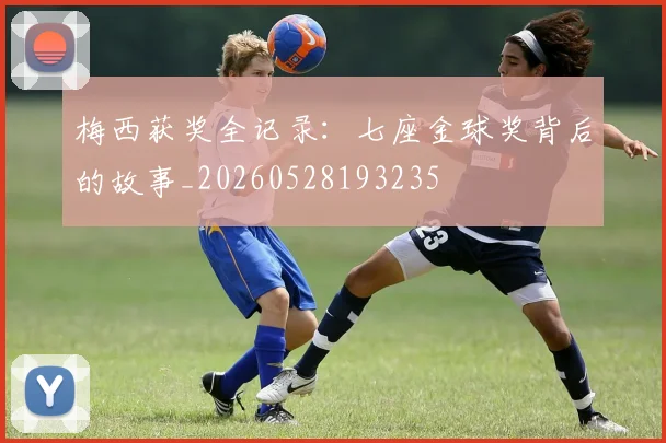 梅西获奖全记录：七座金球奖背后的故事_20260528193235