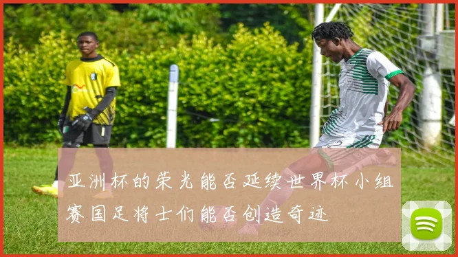 亚洲杯的荣光能否延续世界杯小组赛国足将士们能否创造奇迹