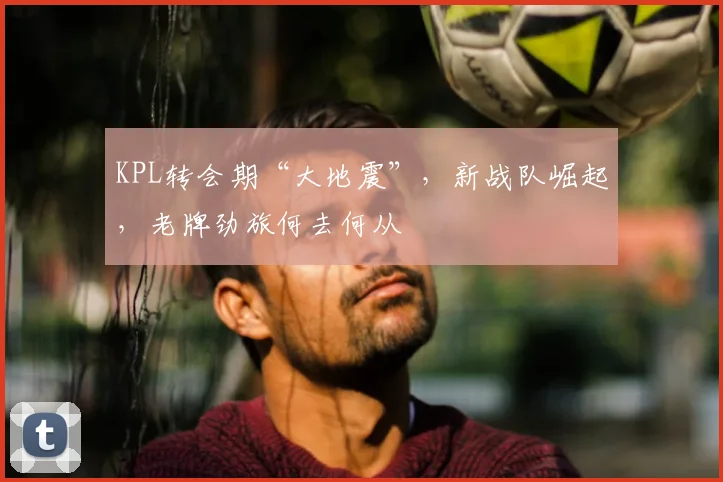 KPL转会期“大地震”,新战队崛起,老牌劲旅何去何从