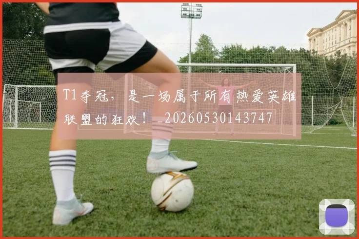 T1夺冠,是一场属于所有热爱英雄联盟的狂欢!_20260530143747
