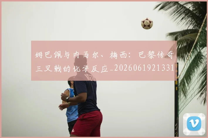 姆巴佩与内马尔、梅西：巴黎传奇三叉戟的化学反应_20260619213314