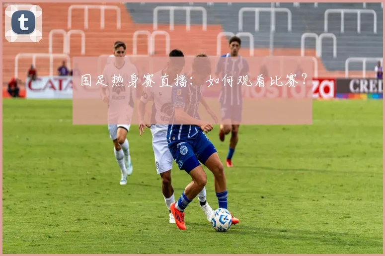 国足热身赛直播：如何观看比赛？